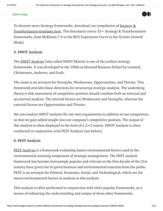 2/14/2021 The Definitive Introduction to Strategy Development and Strategy Execution | by Mark Bridges | Jan, 2021 | Medium
https://mark-bridges.medium.com/the-definitive-introduction-to-strategy-development-and-strategy-execution-2d844e1940c6 5/13
need to pursue differentiation and low cost simultaneously, by looking within and
beyond our industry boundaries and redefining a market altogether.
To discover more Strategy frameworks, download our compilation of Strategy &
Transformation templates here. This document covers 35+ Strategy & Transformation
frameworks, from McKinsey 7-S to the BCG Experience Curve to the Greiner Growth
Model.
5. SWOT Analysis
The SWOT Analysis (also called SWOT Matrix) is one of the earliest strategy
frameworks. It was developed in the 1960s at Harvard Business School by Learned,
Christensen, Andrews, and Guth.
The name is an acronym for Strengths, Weaknesses, Opportunities, and Threats. This
framework provides basic directions for structuring strategic analysis. The underlying
theory is that assessment of competitive position should combine both an external and
an internal analysis. The internal factors are Weaknesses and Strengths, whereas the
external factors are Opportunities and Threats.
We can conduct SWOT analyses for our own organization in addition to our competitors,
so that we gain added insight into our company’s competitive position. The output of
this analysis is often displayed in the form of a 2×2 matrix. SWOT Analysis is often
conducted in conjunction with PEST Analysis (see below).
6. PEST Analysis
PEST Analysis is a framework evaluating macro-environmental factors used in the
environmental scanning component of strategic management. The PEST analysis
framework has become increasingly popular and relevant as the first decade of the 21st
century have given rise to green business and environmental concerns from the public.
PEST is an acronym for Political, Economic, Social, and Technological, which are the
macro-environmental factors to analysis in this analysis.
This analysis is often performed in conjunction with other popular frameworks, as a
means of enhancing the understanding and output of these other frameworks.
Open in app
 