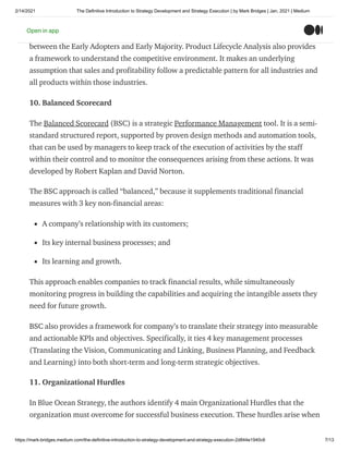 2/14/2021 The Definitive Introduction to Strategy Development and Strategy Execution | by Mark Bridges | Jan, 2021 | Medium
https://mark-bridges.medium.com/the-definitive-introduction-to-strategy-development-and-strategy-execution-2d844e1940c6 7/13
The Consumer Adoption Curve is defined by 5 sequential stages: Innovators, Early
Adopters, Early Majority, Late Majority, and Laggards. Typically, there is a “chasm”
between the Early Adopters and Early Majority. Product Lifecycle Analysis also provides
a framework to understand the competitive environment. It makes an underlying
assumption that sales and profitability follow a predictable pattern for all industries and
all products within those industries.
10. Balanced Scorecard
The Balanced Scorecard (BSC) is a strategic Performance Management tool. It is a semi-
standard structured report, supported by proven design methods and automation tools,
that can be used by managers to keep track of the execution of activities by the staff
within their control and to monitor the consequences arising from these actions. It was
developed by Robert Kaplan and David Norton.
The BSC approach is called “balanced,” because it supplements traditional financial
measures with 3 key non-financial areas:
A company’s relationship with its customers;
Its key internal business processes; and
Its learning and growth.
This approach enables companies to track financial results, while simultaneously
monitoring progress in building the capabilities and acquiring the intangible assets they
need for future growth.
BSC also provides a framework for company’s to translate their strategy into measurable
and actionable KPIs and objectives. Specifically, it ties 4 key management processes
(Translating the Vision, Communicating and Linking, Business Planning, and Feedback
and Learning) into both short-term and long-term strategic objectives.
11. Organizational Hurdles
In Blue Ocean Strategy, the authors identify 4 main Organizational Hurdles that the
organization must overcome for successful business execution. These hurdles arise when
Open in app
 