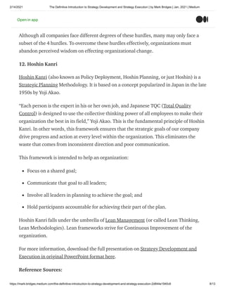 2/14/2021 The Definitive Introduction to Strategy Development and Strategy Execution | by Mark Bridges | Jan, 2021 | Medium
https://mark-bridges.medium.com/the-definitive-introduction-to-strategy-development-and-strategy-execution-2d844e1940c6 8/13
a company develops a new strategy to departs from the status quo. These hurdles are the
Cognitive Hurdle, Resource Hurdle, Motivational Hurdle, and Political Hurdle.
Although all companies face different degrees of these hurdles, many may only face a
subset of the 4 hurdles. To overcome these hurdles effectively, organizations must
abandon perceived wisdom on effecting organizational change.
12. Hoshin Kanri
Hoshin Kanri (also known as Policy Deployment, Hoshin Planning, or just Hoshin) is a
Strategic Planning Methodology. It is based on a concept popularized in Japan in the late
1950s by Yoji Akao.
“Each person is the expert in his or her own job, and Japanese TQC (Total Quality
Control) is designed to use the collective thinking power of all employees to make their
organization the best in its field,” Yoji Akao. This is the fundamental principle of Hoshin
Kanri. In other words, this framework ensures that the strategic goals of our company
drive progress and action at every level within the organization. This eliminates the
waste that comes from inconsistent direction and poor communication.
This framework is intended to help an organization:
Focus on a shared goal;
Communicate that goal to all leaders;
Involve all leaders in planning to achieve the goal; and
Hold participants accountable for achieving their part of the plan.
Hoshin Kanri falls under the umbrella of Lean Management (or called Lean Thinking,
Lean Methodologies). Lean frameworks strive for Continuous Improvement of the
organization.
For more information, download the full presentation on Strategy Development and
Execution in original PowerPoint format here.
Reference Sources:
Open in app
 