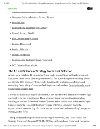 2/14/2021 The Definitive Introduction to Strategy Development and Strategy Execution | by Mark Bridges | Jan, 2021 | Medium
https://mark-bridges.medium.com/the-definitive-introduction-to-strategy-development-and-strategy-execution-2d844e1940c6 9/13
Complete Business Frameworks Reference Guide
Guide to Business Strategy Execution
Complete Guide to Business Strategy Design
Hoshin Kanri
Formulating a Breakthrough Strategy
Growth Strategy Toolkit
Blue Ocean Strategy Primer
Balanced Scorecard
Product Lifecycle
Porter’s Five Forces
Consolidation-Endgame Curve Framework
BCG Growth-Share Matrix
The Art and Science of Strategy Framework Selection
Above, we highlighted 12 established frameworks around Strategy Development and
Execution. In the world of strategy frameworks, this is just the tip of the iceberg. There
are literally 100s of strategy frameworks developed by strategists, academics, and
consulting firms. Many of these methodologies are included our Strategy Development
Frameworks offering here.
Since so many tools are at your disposable, it can be difficult to determine what the right
approach is for our organization. There are many important considerations when
deciding on the best framework or set of frameworks to utilize, such as leadership style,
business maturity (e.g. small business vs. large enterprise), industry maturity,
organizational structure (e.g. decentralized vs. centralized decision making), corporate
culture, and so forth.
To help navigate through the available strategy frameworks, let’s take a look at the
Strategy Framework Canvas (SFC). The SFC is a unifying choice framework that guides
Open in app
 