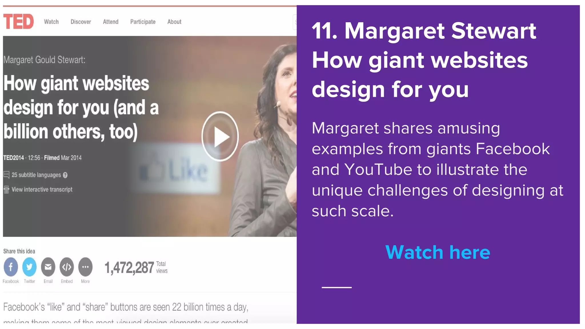 Watch here
11. Margaret Stewart
How giant websites
design for you
Margaret shares amusing
examples from giants Facebook
and YouTube to illustrate the
unique challenges of designing at
such scale.
Watch here
 
