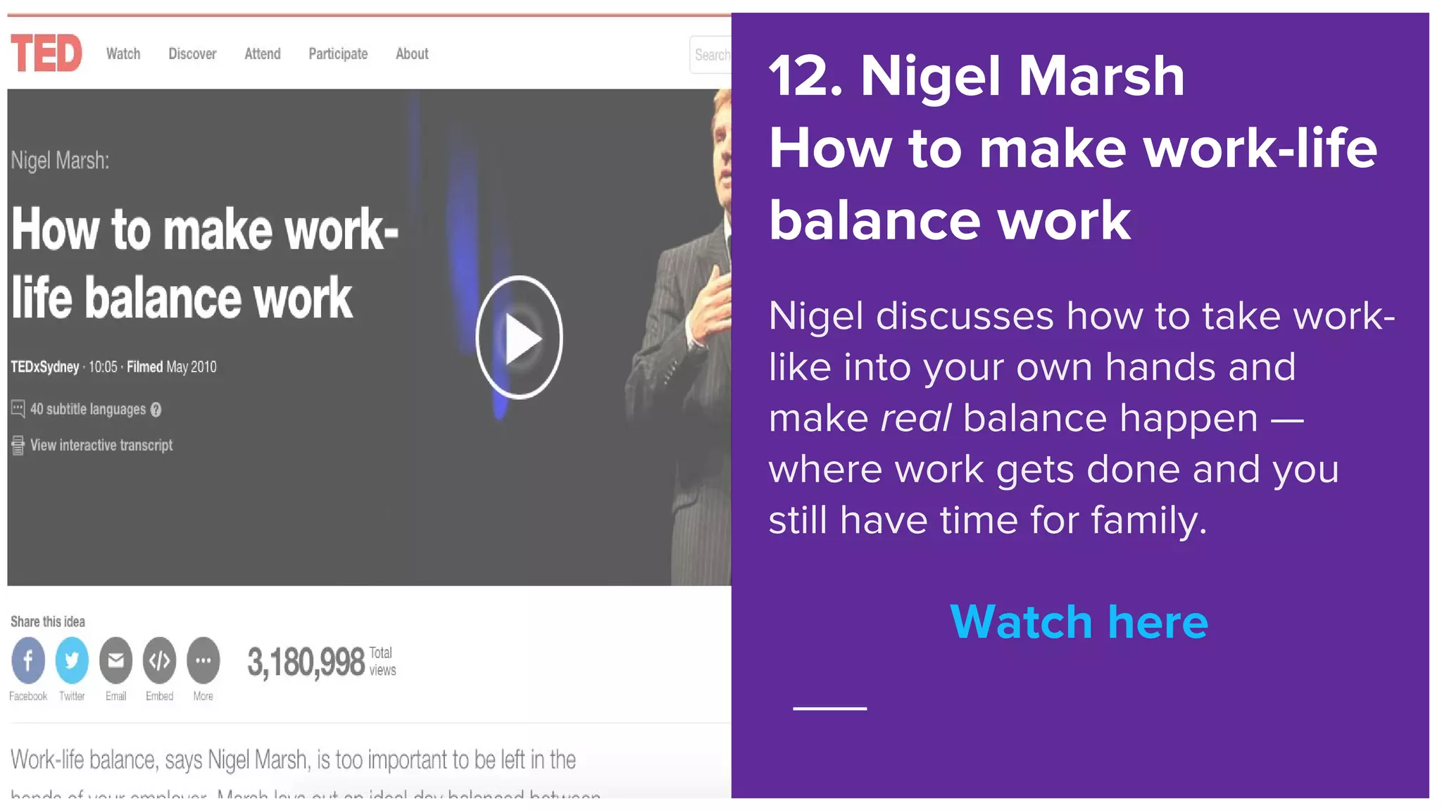Watch here
12. Nigel Marsh
How to make work-life
balance work
Nigel discusses how to take work-
like into your own hands and
make real balance happen —
where work gets done and you
still have time for family.
Watch here
 