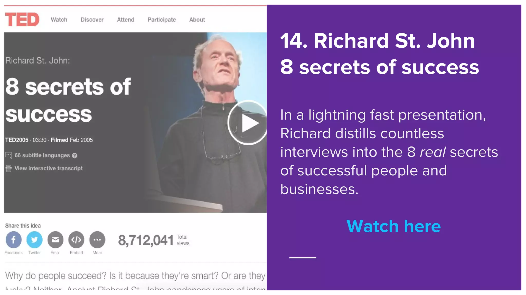 Watch here
14. Richard St. John
8 secrets of success
In a lightning fast presentation,
Richard distills countless
interviews into the 8 real secrets
of successful people and
businesses.
Watch here
 