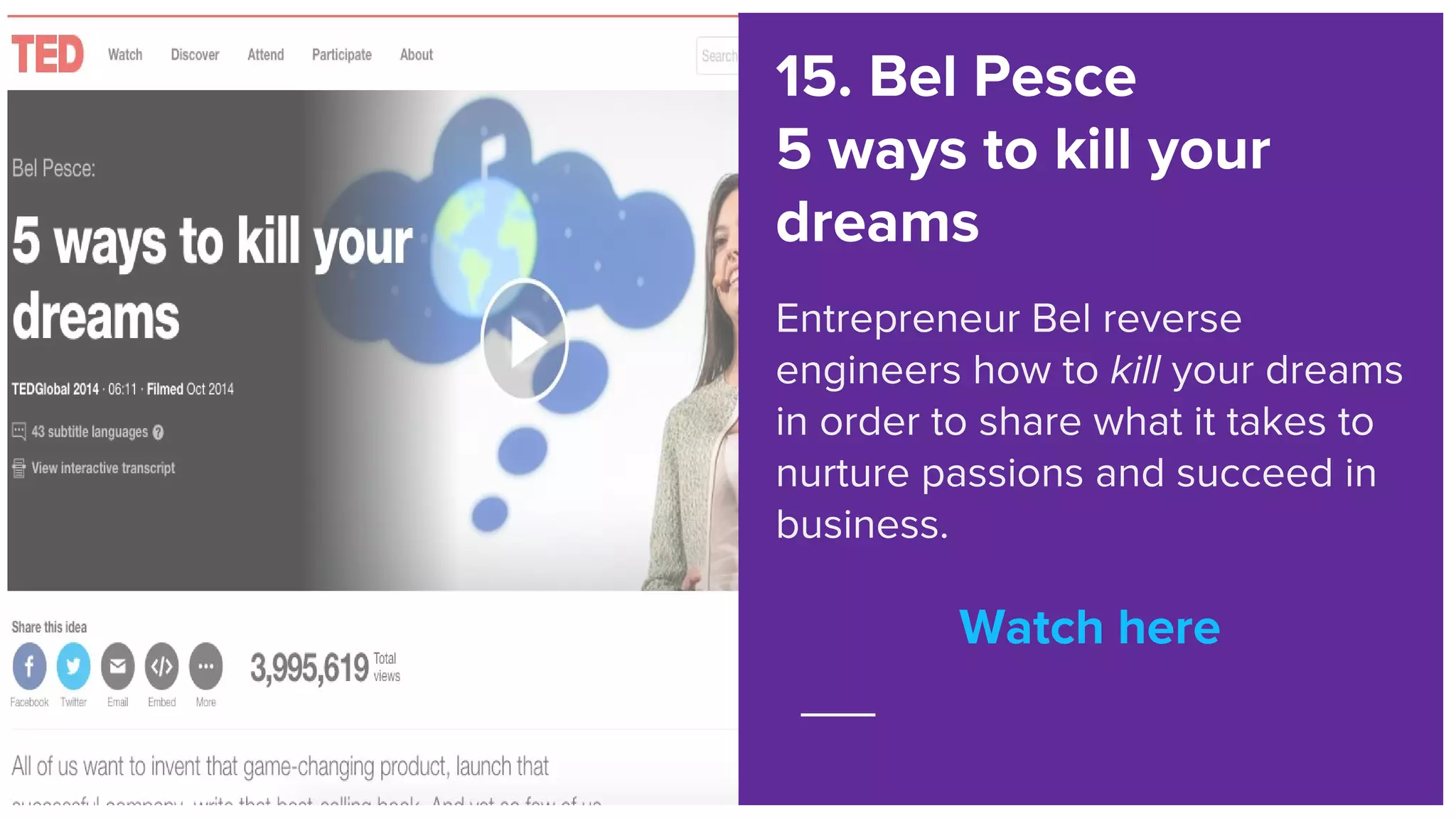 Watch here
15. Bel Pesce
5 ways to kill your
dreams
Entrepreneur Bel reverse
engineers how to kill your dreams
in order to share what it takes to
nurture passions and succeed in
business.
Watch here
 