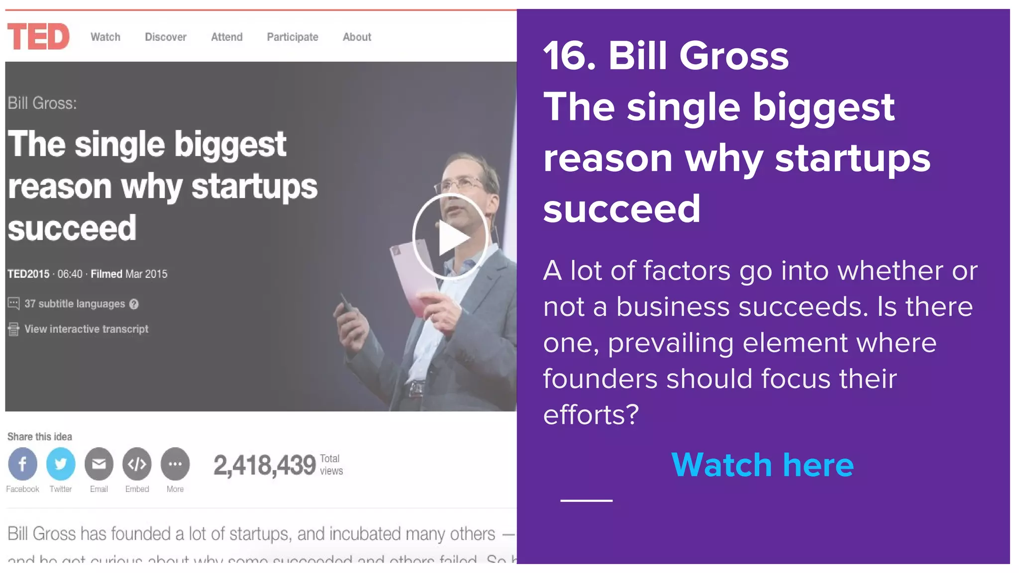 Watch here
16. Bill Gross
The single biggest
reason why startups
succeed
A lot of factors go into whether or
not a business succeeds. Is there
one, prevailing element where
founders should focus their
efforts?
Watch here
 