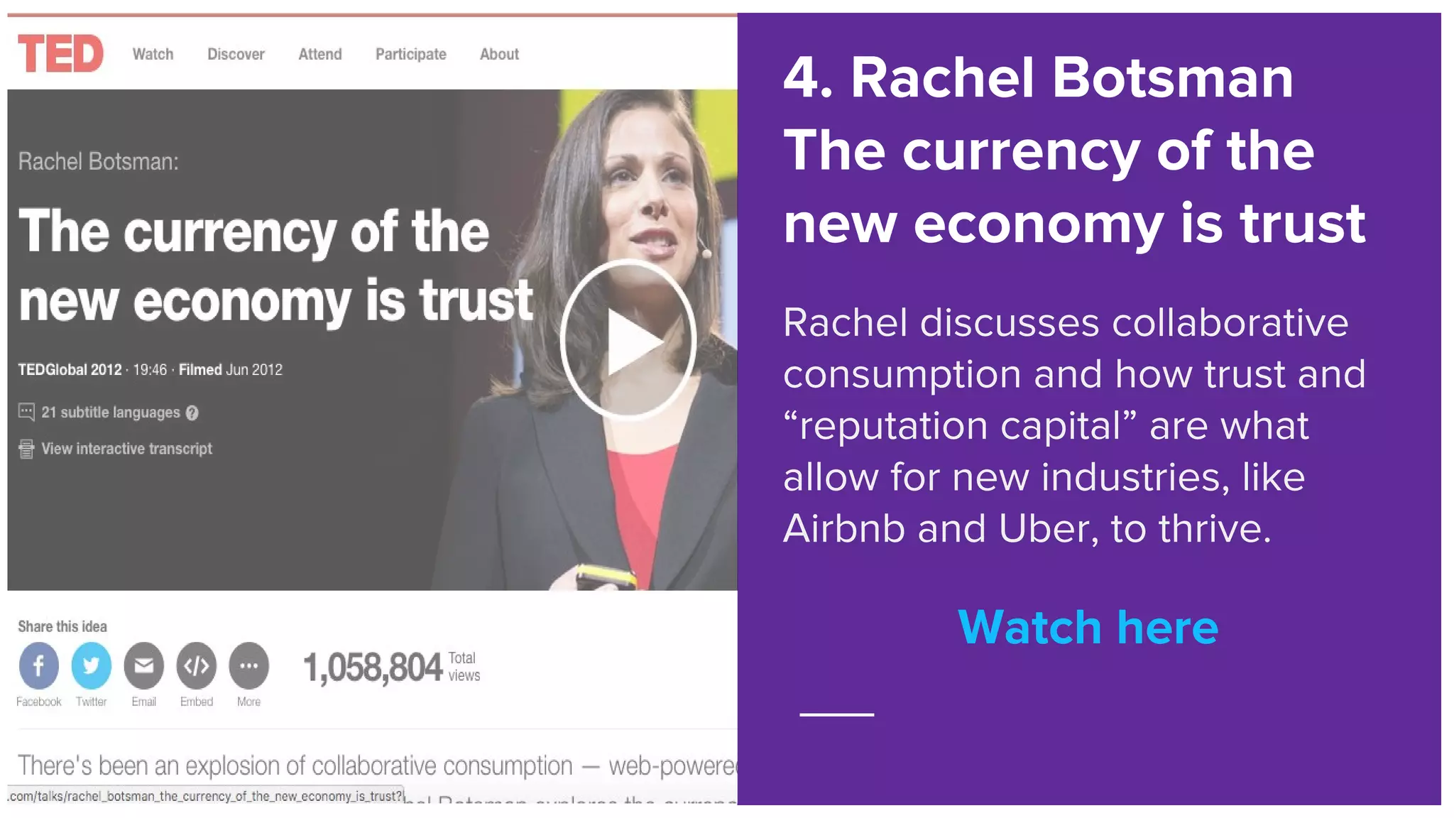 Watch here
4. Rachel Botsman
The currency of the
new economy is trust
Rachel discusses collaborative
consumption and how trust and
“reputation capital” are what
allow for new industries, like
Airbnb and Uber, to thrive.
Watch here
 