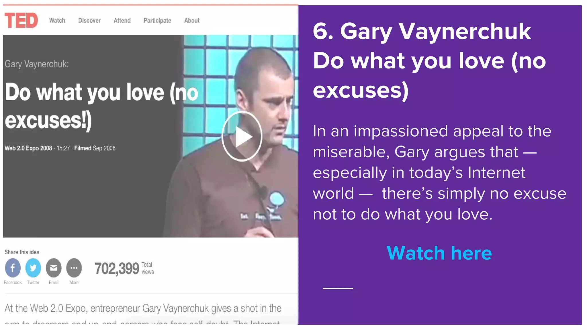 Watch here
6. Gary Vaynerchuk
Do what you love (no
excuses)
In an impassioned appeal to the
miserable, Gary argues that —
especially in today’s Internet
world — there’s simply no excuse
not to do what you love.
Watch here
 