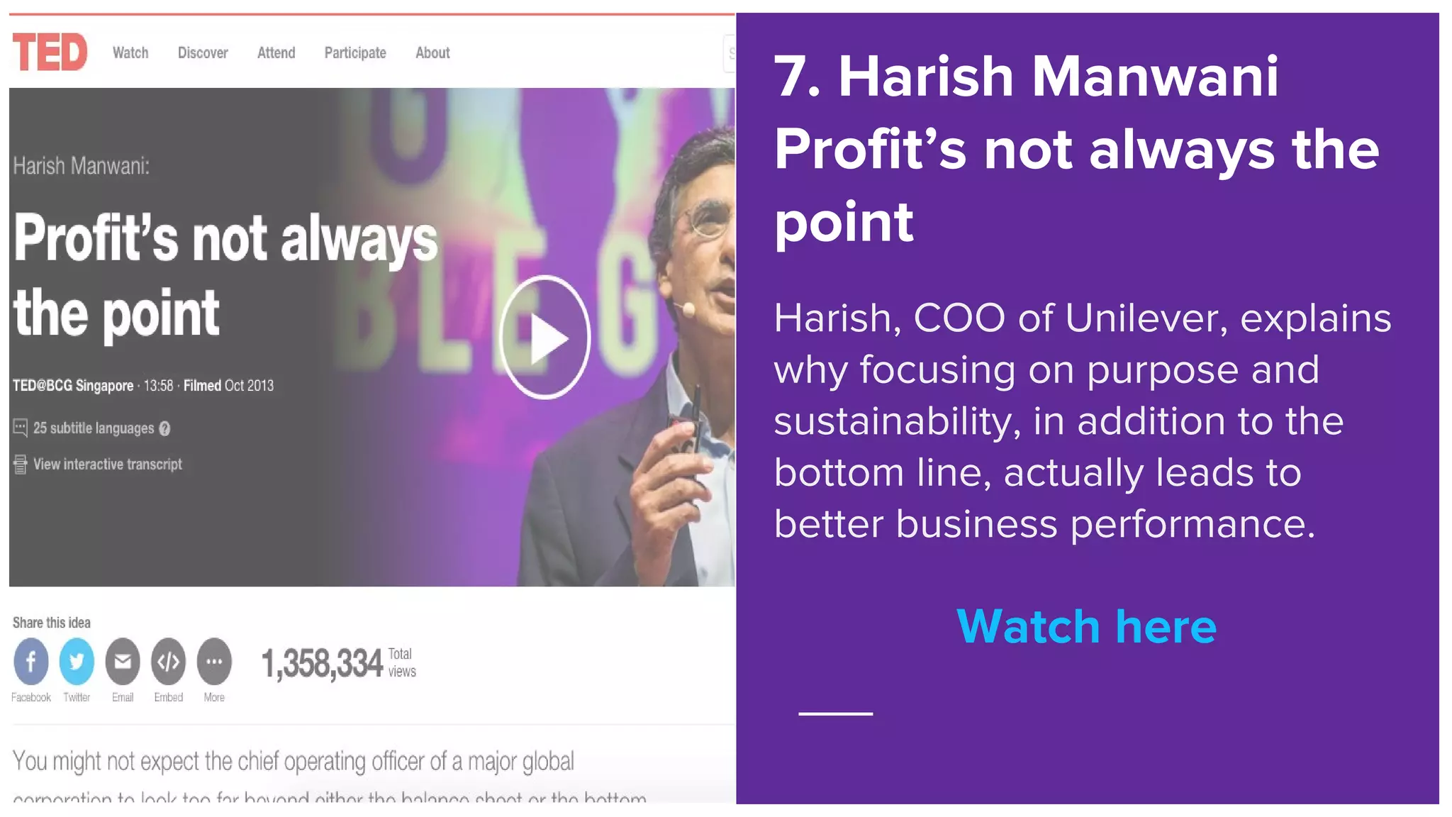 Watch here
7. Harish Manwani
Profit’s not always the
point
Harish, COO of Unilever, explains
why focusing on purpose and
sustainability, in addition to the
bottom line, actually leads to
better business performance.
Watch here
 