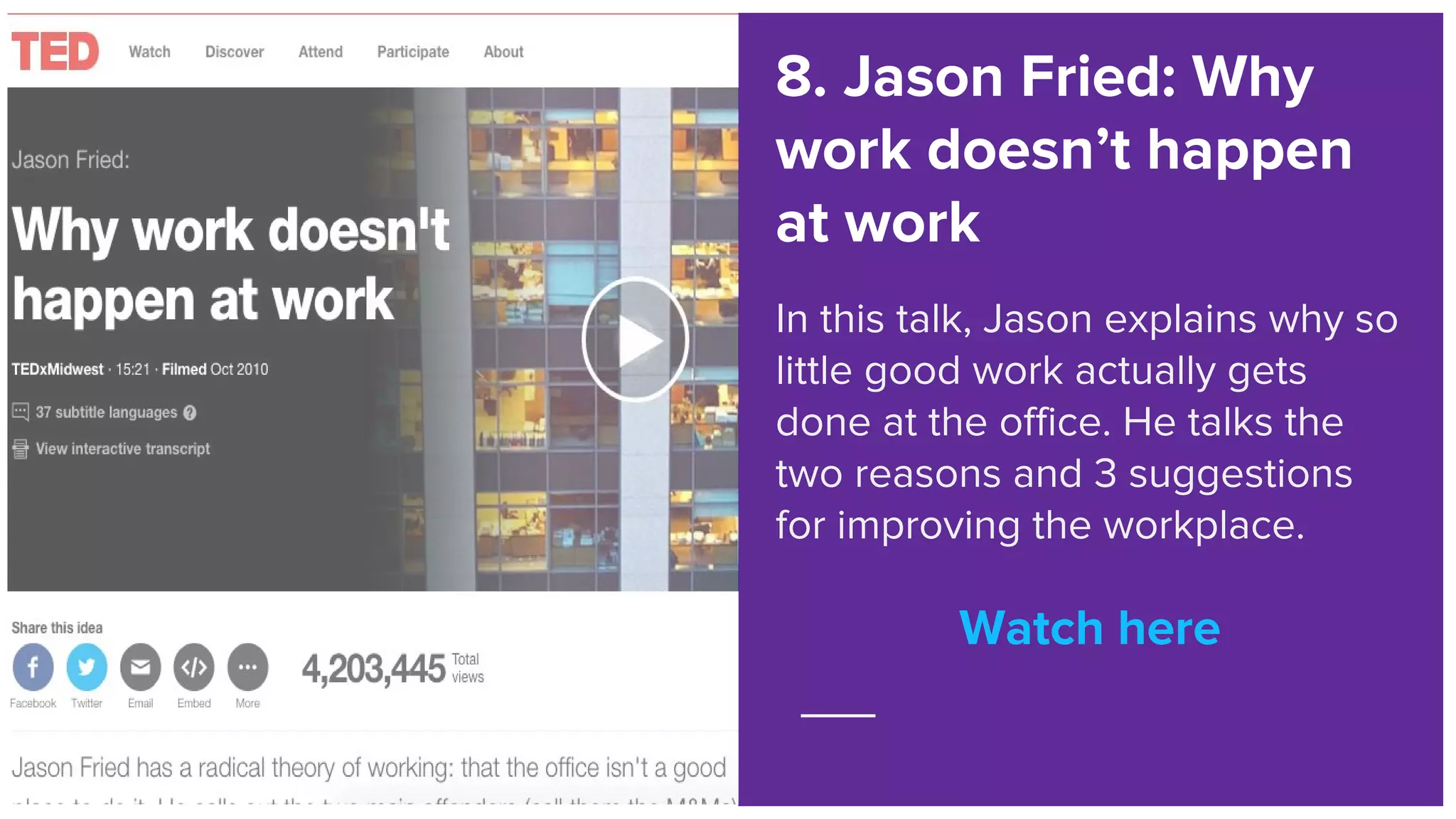 Watch here
8. Jason Fried: Why
work doesn’t happen
at work
In this talk, Jason explains why so
little good work actually gets
done at the office. He talks the
two reasons and 3 suggestions
for improving the workplace.
Watch here
 