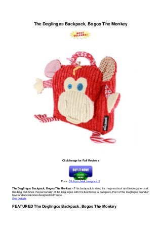 The Deglingos Backpack, Bogos The Monkey
Click Image for Full Reviews
Price: Click to check low price !!!
The Deglingos Backpack, Bogos The Monkey – This backpack is sized for the preschool and kindergarten set,
this bag combines the personality of the Deglingos with the function of a backpack. Part of the Deglingos brand of
toys and accessories designed in France.
See Details
FEATURED The Deglingos Backpack, Bogos The Monkey
 