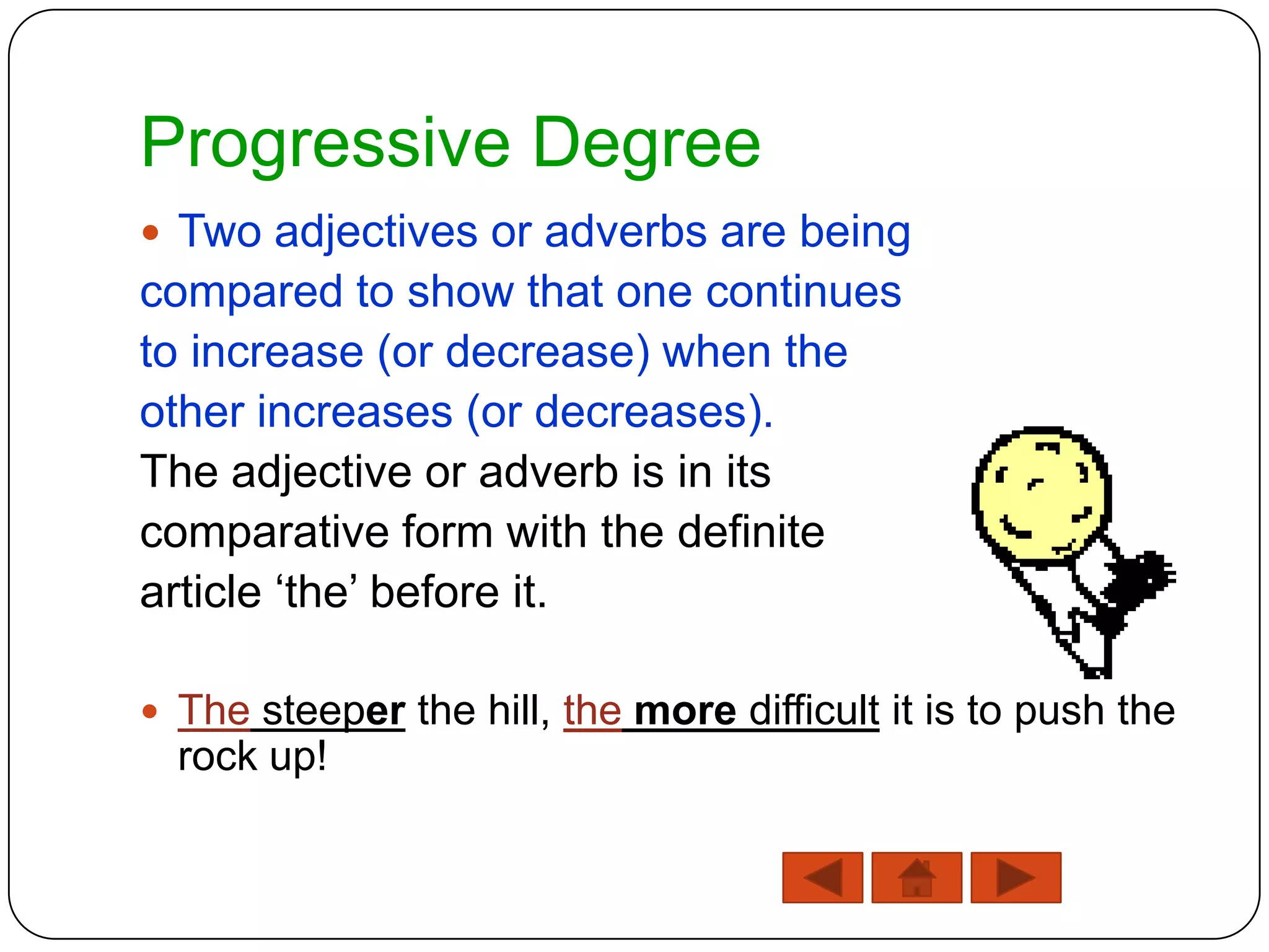 Progressive Degree
 Two adjectives or adverbs are being
compared to show that one continues
to increase (or decrease) when the
other increases (or decreases).
The adjective or adverb is in its
comparative form with the definite
article „the‟ before it.

 The steeper the hill, the more difficult it is to push the
  rock up!
 