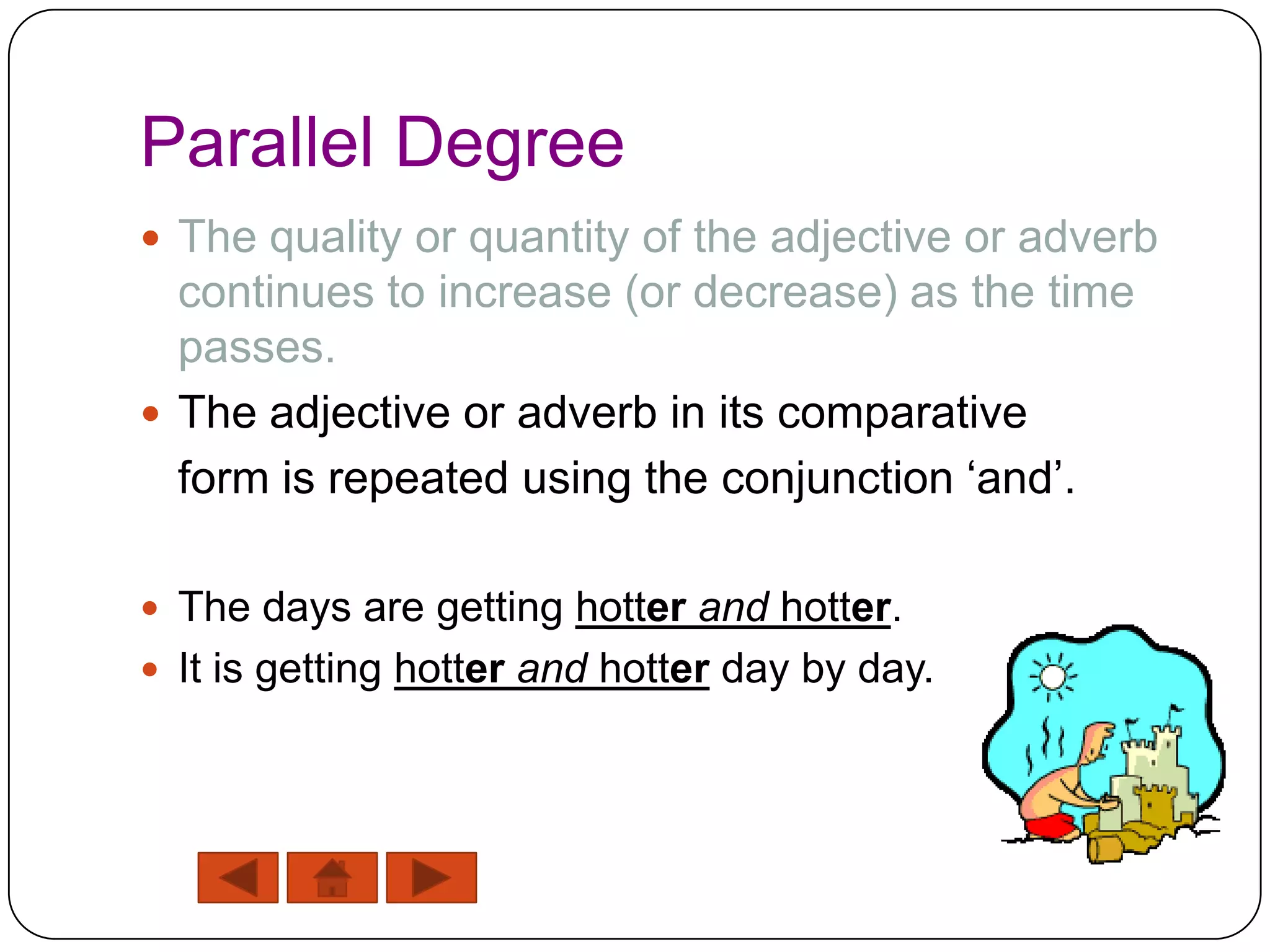 Parallel Degree
 The quality or quantity of the adjective or adverb
  continues to increase (or decrease) as the time
  passes.
 The adjective or adverb in its comparative
  form is repeated using the conjunction „and‟.

 The days are getting hotter and hotter.
 It is getting hotter and hotter day by day.
 