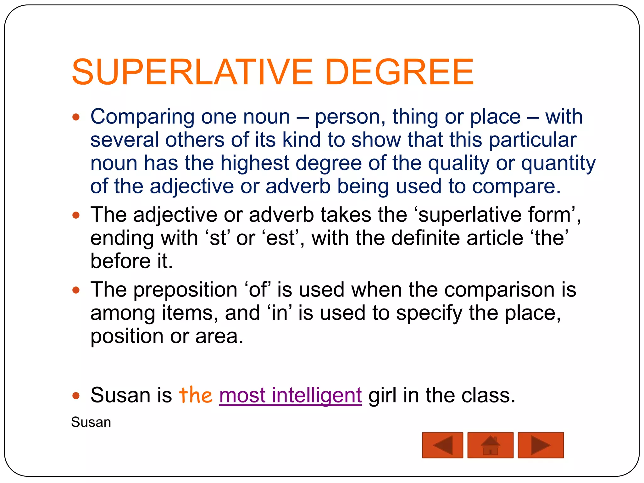 SUPERLATIVE DEGREE
 Comparing one noun – person, thing or place – with
  several others of its kind to show that this particular
  noun has the highest degree of the quality or quantity
  of the adjective or adverb being used to compare.
 The adjective or adverb takes the „superlative form‟,
  ending with „st‟ or „est‟, with the definite article „the‟
  before it.
 The preposition „of‟ is used when the comparison is
  among items, and „in‟ is used to specify the place,
  position or area.

 Susan is the most intelligent girl in the class.
Susan
 