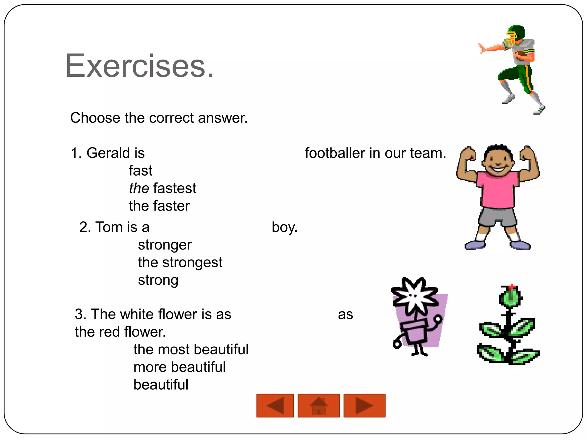 Exercises.
Choose the correct answer.

1. Gerald is                          footballer in our team.
         fast
         the fastest
         the faster
 2. Tom is a                   boy.
           stronger
           the strongest
           strong

3. The white flower is as                  as
the red flower.
          the most beautiful
          more beautiful
          beautiful
 