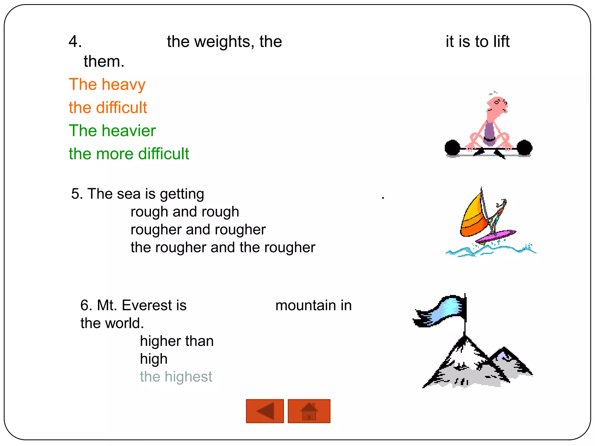 4.            the weights, the                  it is to lift
  them.
The heavy
the difficult
The heavier
the more difficult

5. The sea is getting                       .
         rough and rough
         rougher and rougher
         the rougher and the rougher


 6. Mt. Everest is            mountain in
 the world.
          higher than
          high
          the highest
 