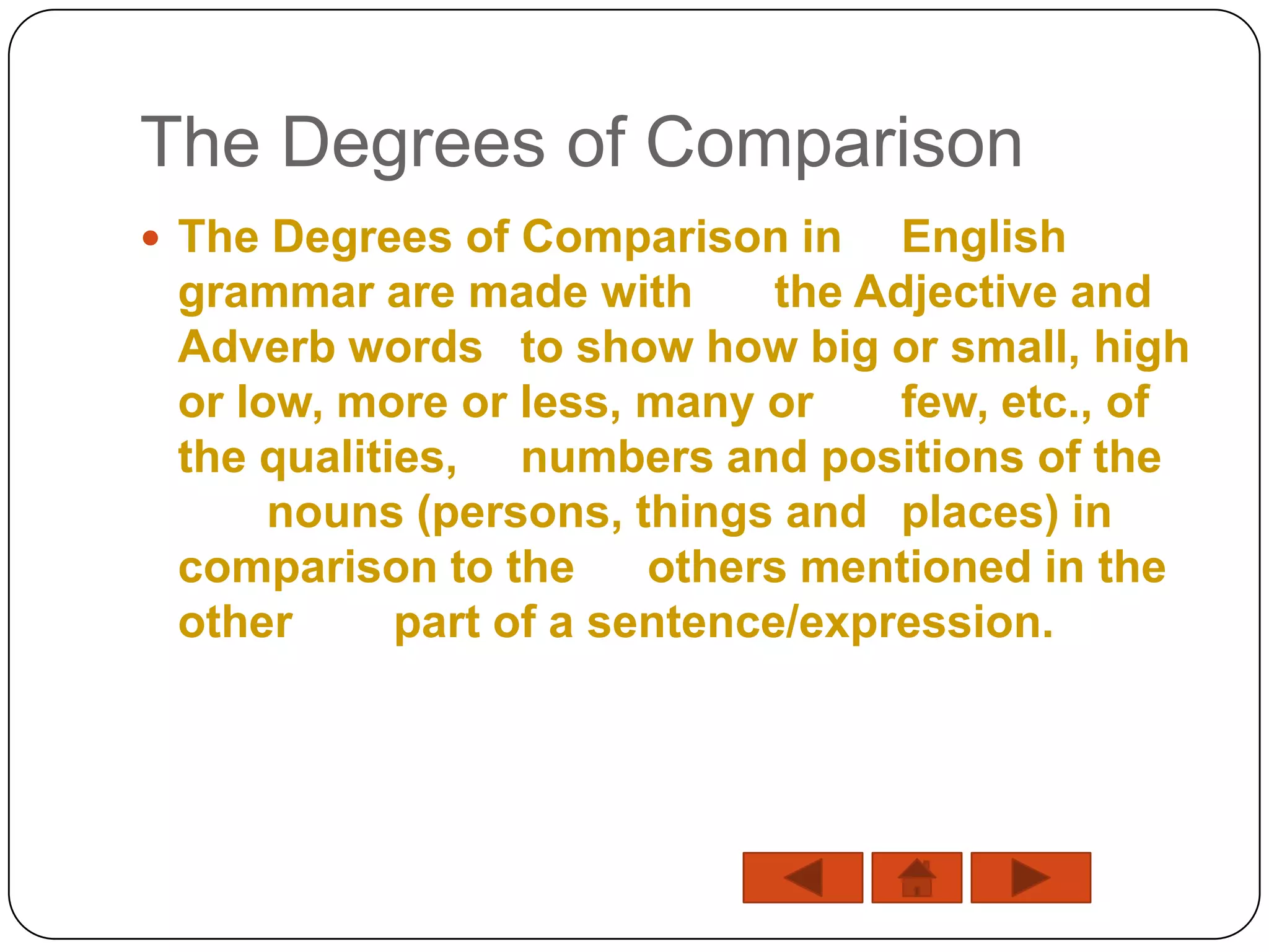 The Degrees of Comparison
 The Degrees of Comparison in      English
 grammar are made with        the Adjective and
 Adverb words to show how big or small, high
 or low, more or less, many or      few, etc., of
 the qualities, numbers and positions of the
      nouns (persons, things and places) in
 comparison to the      others mentioned in the
 other      part of a sentence/expression.
 