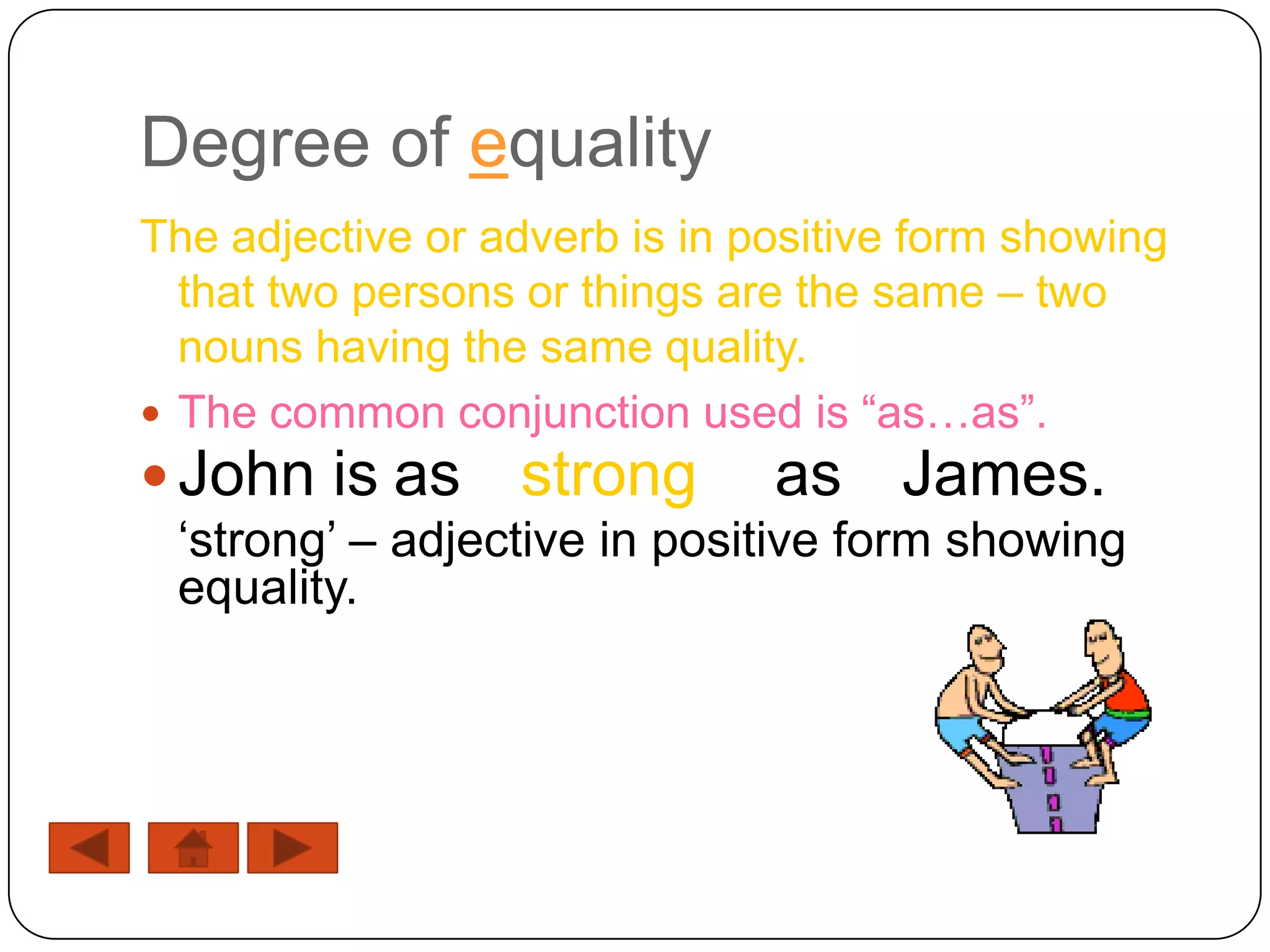 Degree of equality
The adjective or adverb is in positive form showing
  that two persons or things are the same – two
  nouns having the same quality.
 The common conjunction used is “as…as”.
 John is as      strong       as James.
 „strong‟ – adjective in positive form showing
 equality.
 
