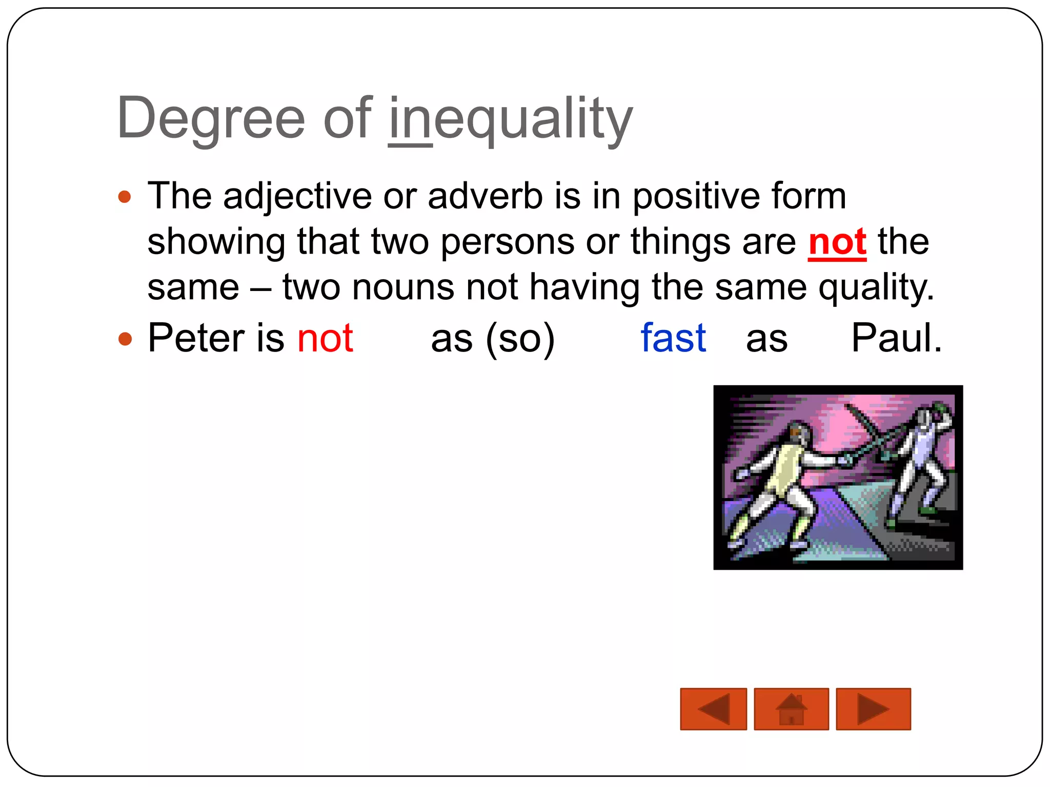 Degree of inequality
 The adjective or adverb is in positive form
 showing that two persons or things are not the
 same – two nouns not having the same quality.
 Peter is not     as (so)      fast as         Paul.
 