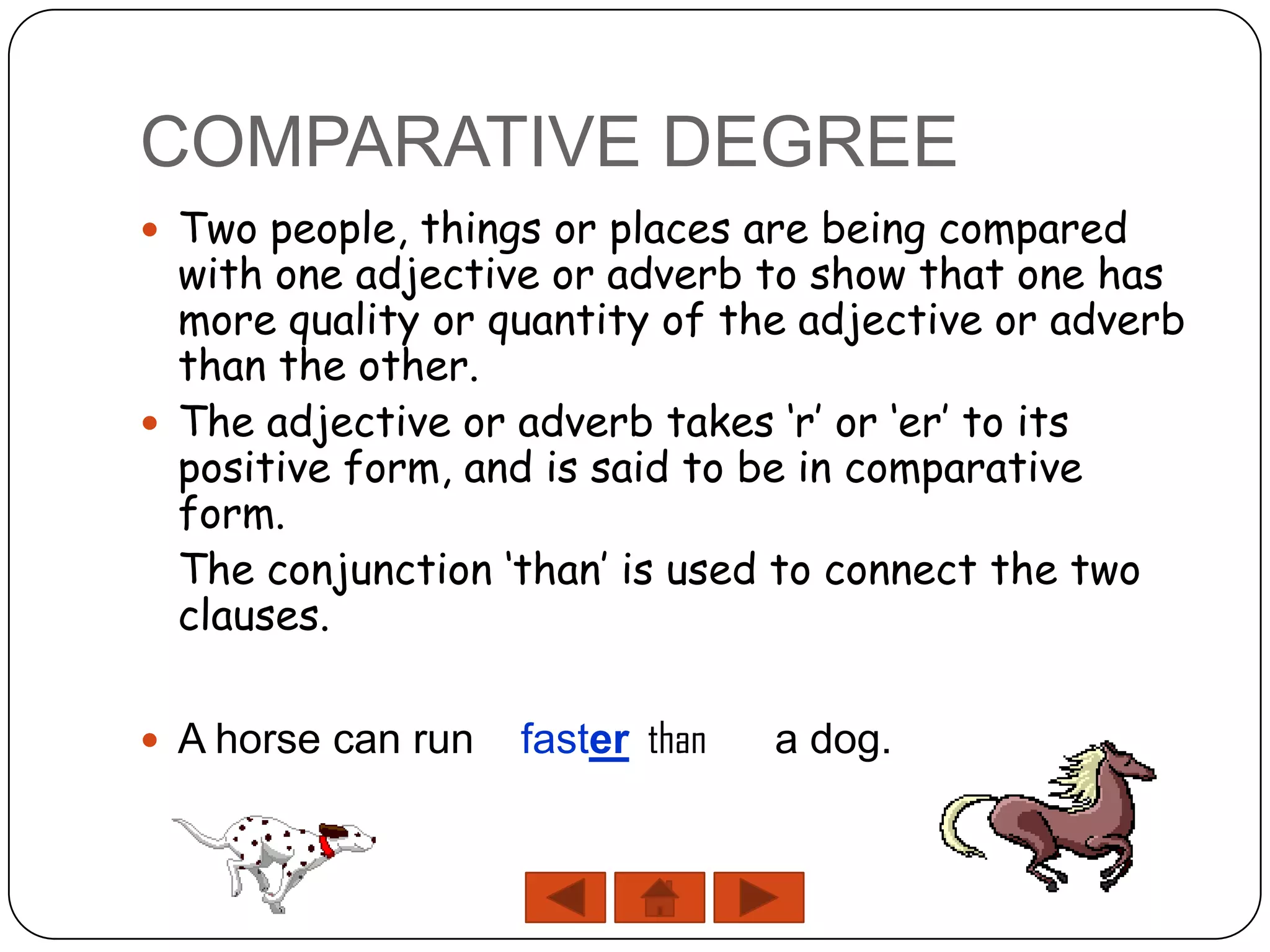 COMPARATIVE DEGREE
 Two people, things or places are being compared
  with one adjective or adverb to show that one has
  more quality or quantity of the adjective or adverb
  than the other.
 The adjective or adverb takes ‘r’ or ‘er’ to its
  positive form, and is said to be in comparative
  form.
  The conjunction ‘than’ is used to connect the two
  clauses.

 A horse can run   faster than   a dog.
 