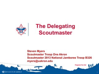 The Delegating
      Scoutmaster


Steven Myers
Scoutmaster Troop One Akron
Scoutmaster 2013 National Jamboree Troop B326
myers@uakron.edu


                                                1
 