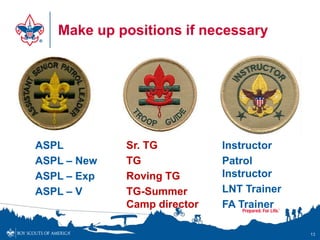 Make up positions if necessary




ASPL         Sr. TG          Instructor
ASPL – New   TG              Patrol
ASPL – Exp   Roving TG       Instructor
ASPL – V     TG-Summer       LNT Trainer
             Camp director   FA Trainer

                                           13
 