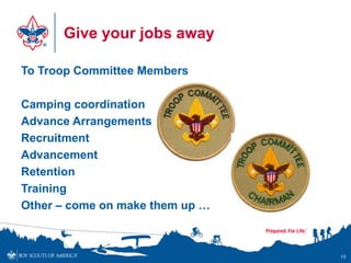 Give your jobs away

To Troop Committee Members

Camping coordination
Advance Arrangements
Recruitment
Advancement
Retention
Training
Other – come on make them up …



                                 15
 