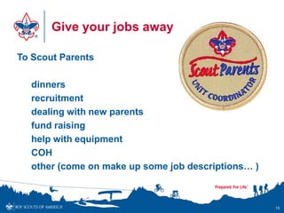 Give your jobs away

To Scout Parents

  dinners
  recruitment
  dealing with new parents
  fund raising
  help with equipment
  COH
  other (come on make up some job descriptions… )



                                                    16
 