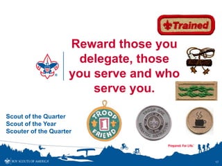 Reward those you
                       delegate, those
                     you serve and who
                         serve you.

Scout of the Quarter
Scout of the Year
Scouter of the Quarter



                                         17
 