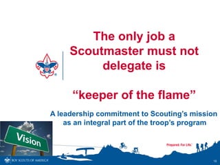The only job a
     Scoutmaster must not
          delegate is

      “keeper of the flame”
A leadership commitment to Scouting’s mission
    as an integral part of the troop’s program




                                            18
 