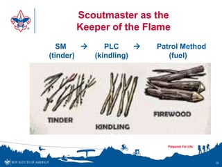 Scoutmaster as the
      Keeper of the Flame
   SM        PLC        Patrol Method
(tinder)   (kindling)        (fuel)




                                          19
 