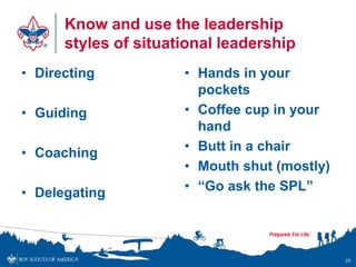 Know and use the leadership
      styles of situational leadership
• Directing           • Hands in your
                        pockets
• Guiding             • Coffee cup in your
                        hand
• Coaching            • Butt in a chair
                      • Mouth shut (mostly)
• Delegating          • “Go ask the SPL”




                                              20
 