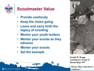 Scoutmaster Value
• Provide continuity
• Keep the vision going
• Leave and carry forth the
  legacy of scouting
• Mentor your youth leaders
• Mentor your scouts as they
  advance
• Mentor your scouts
• Set the example




                               24
 