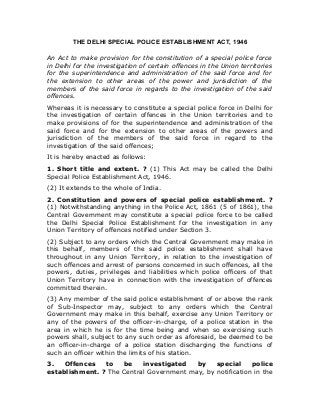 THE DELHI SPECIAL POLICE ESTABLISHMENT ACT, 1946
An Act to make provision for the constitution of a special police force
in Delhi for the investigation of certain offences in the Union territories
for the superintendence and administration of the said force and for
the extension to other areas of the power and jurisdiction of the
members of the said force in regards to the investigation of the said
offences.
Whereas it is necessary to constitute a special police force in Delhi for
the investigation of certain offences in the Union territories and to
make provisions of for the superintendence and administration of the
said force and for the extension to other areas of the powers and
jurisdiction of the members of the said force in regard to the
investigation of the said offences;
It is hereby enacted as follows:
1. Short title and extent. ? (1) This Act may be called the Delhi
Special Police Establishment Act, 1946.
(2) It extends to the whole of India.
2. Constitution and powers of special police establishment. ?
(1) Notwithstanding anything in the Police Act, 1861 (5 of 1861), the
Central Government may constitute a special police force to be called
the Delhi Special Police Establishment for the investigation in any
Union Territory of offences notified under Section 3.
(2) Subject to any orders which the Central Government may make in
this behalf, members of the said police establishment shall have
throughout in any Union Territory, in relation to the investigation of
such offences and arrest of persons concerned in such offences, all the
powers, duties, privileges and liabilities which police officers of that
Union Territory have in connection with the investigation of offences
committed therein.
(3) Any member of the said police establishment of or above the rank
of Sub-Inspector may, subject to any orders which the Central
Government may make in this behalf, exercise any Union Territory or
any of the powers of the officer-in-charge, of a police station in the
area in which he is for the time being and when so exercising such
powers shall, subject to any such order as aforesaid, be deemed to be
an officer-in-charge of a police station discharging the functions of
such an officer within the limits of his station.
3. Offences to be investigated by special police
establishment. ? The Central Government may, by notification in the
 