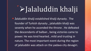 z
Jalaluddin khalji
 Jalaluddin khalji established khalji dynasty . The
founder of Turkish dynasty , jalaluddin khalji was
seventy when he ascended the throne . He defeated
the descendants of balban , being victories came to
power. He was kind hearted , mild and trusting in
nature. The most important event during the region
of jalaluddin was attack on the yadava city devagiri.
 