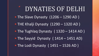 z
DYNATIES OF DELHI
 The Slave Dynasty (1206 – 1290 AD )
 THE Khalji Dynasty (1290 – 1320 AD )
 The Tughlaq Dynasty ( 1320 – 1414 AD )
 The Sayyid Dynasty ( 1414 – 1451 AD)
 The Lodi Dynasty ( 1451 – 1526 AD )
 