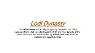 Lodi Dynasty
The Lodi dynasty was an Afghan dynasty that ruled the Delhi
Sultanate from 1451 to 1526. It was the fifth and final dynasty of the
Delhi Sultanate, and was founded by Bahlul Khan Lodi when he
replaced the Sayyid dynasty
 