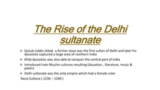 The Rise of the Delhi
sultanate
 Qutub-Uddin-Aibak a former slave was the first sultan of Delhi and later his
dynasties captured a large area of northern India
 Khilji dynasties was also able to conquer the central part of India
 Introduced Indo Muslim cultures resulting Education , literature, music &
poetry
 Delhi sultanate was the only empire which had a female ruler
Razia Sultana ( 1236 – 1240 )
 