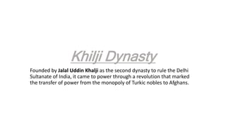 Khilji Dynasty
Founded by Jalal Uddin Khalji as the second dynasty to rule the Delhi
Sultanate of India, it came to power through a revolution that marked
the transfer of power from the monopoly of Turkic nobles to Afghans.
 