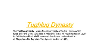 Tughluq Dynasty
The Tughluq dynasty , was a Muslim dynasty of Turkic , origin which
ruled over the Delhi sultanate in medieval India. Its reign started in 1320
in Delhi when Ghazi Malik assumed the throne under the title
of Ghiyath al-Din Tughluq. The dynasty ended in 1413.
 