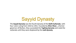 Sayyid Dynasty
The Sayyid dynasty was the fourth dynasty of the Delhi Sultanate, with
four rulers ruling from 1414 to 1451. Founded by Khizr Khan , a former
governor of Multan, they succeeded the Tughlaq dynasty and ruled the
sultanate until they were displaced by the Lodi dynasty.
 