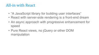 • “A JavaScript library for building user interfaces”
• React with server-side rendering is a front-end dream
• An async approach with progressive enhancement for
speed
• Pure React views, no jQuery or other DOM
manipulation
All-in with React
 