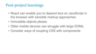 • React can enable you to depend less on JavaScript in
the browser with sensible markup approaches
• Immutable objects please
• Older mobile devices can struggle with large DOMs
• Consider ways of coupling CSS with components
Post-project learnings
 