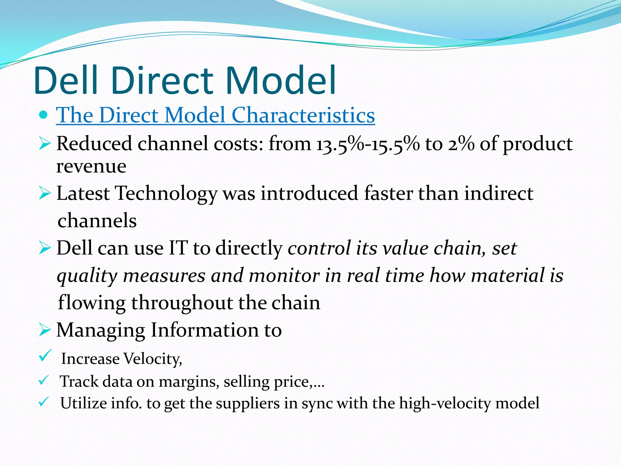 Dell Direct Model
 The Direct Model Characteristics
 Reduced channel costs: from 13.5%-15.5% to 2% of product
revenue
 Latest Technology was introduced faster than indirect
channels
 Dell can use IT to directly control its value chain, set
quality measures and monitor in real time how material is
flowing throughout the chain
 Managing Information to
 Increase Velocity,
 Track data on margins, selling price,…
 Utilize info. to get the suppliers in sync with the high-velocity model
 