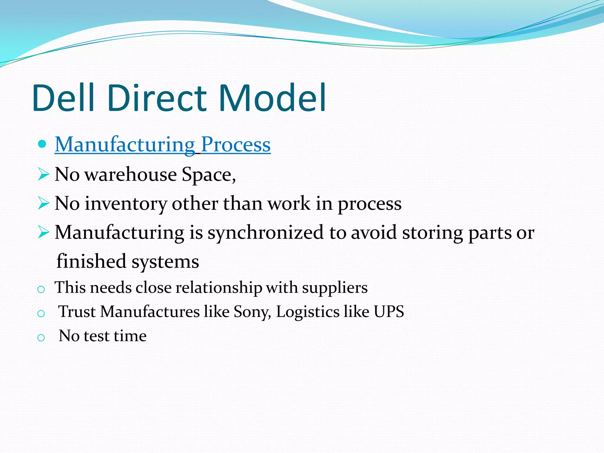 Dell Direct Model
 Manufacturing Process
 No warehouse Space,
 No inventory other than work in process
 Manufacturing is synchronized to avoid storing parts or
finished systems
o This needs close relationship with suppliers
o Trust Manufactures like Sony, Logistics like UPS
o No test time
 