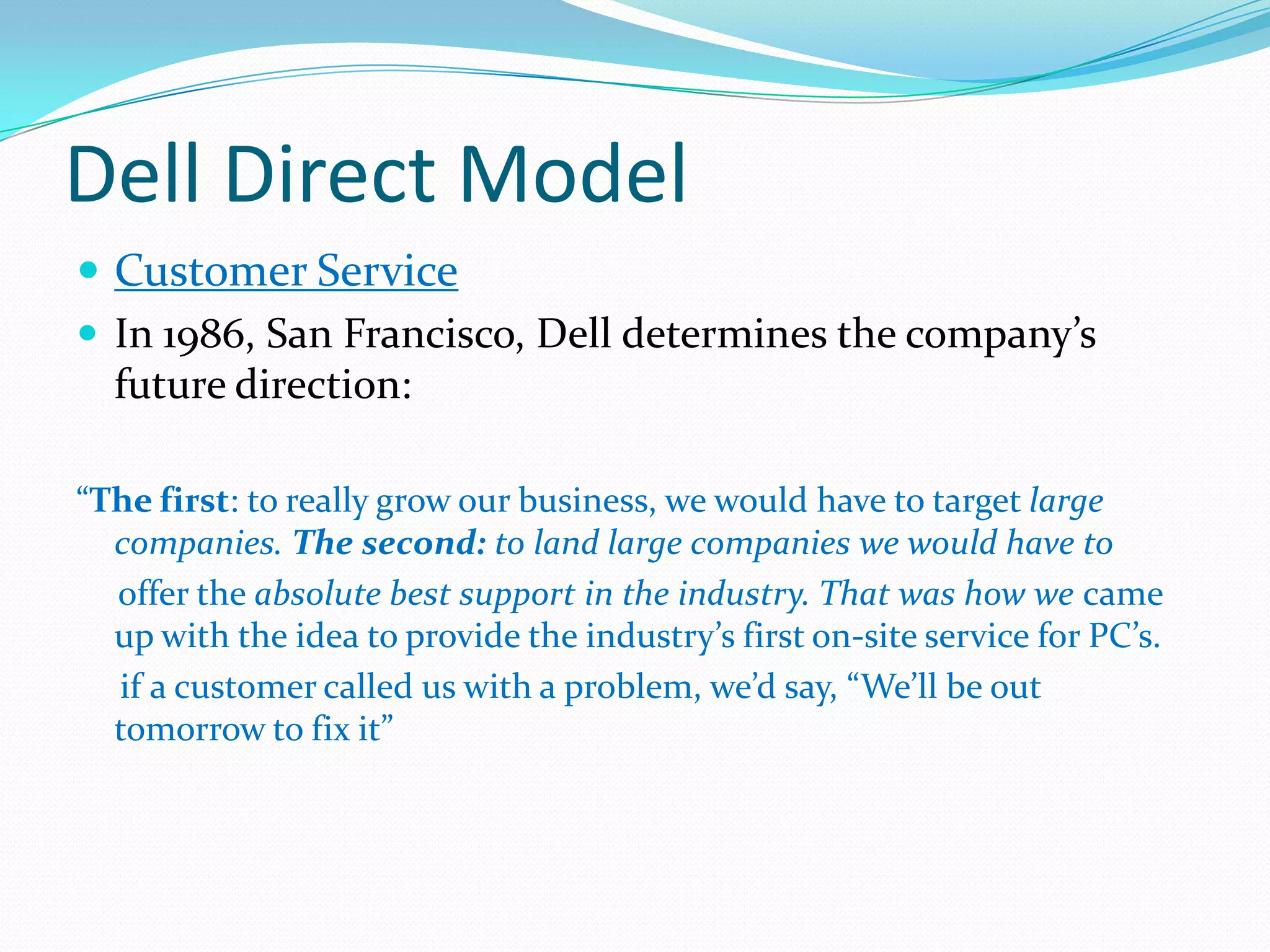 Dell Direct Model
 Customer Service
 In 1986, San Francisco, Dell determines the company’s
future direction:
“The first: to really grow our business, we would have to target large
companies. The second: to land large companies we would have to
offer the absolute best support in the industry. That was how we came
up with the idea to provide the industry’s first on-site service for PC’s.
if a customer called us with a problem, we’d say, “We’ll be out
tomorrow to fix it”
 