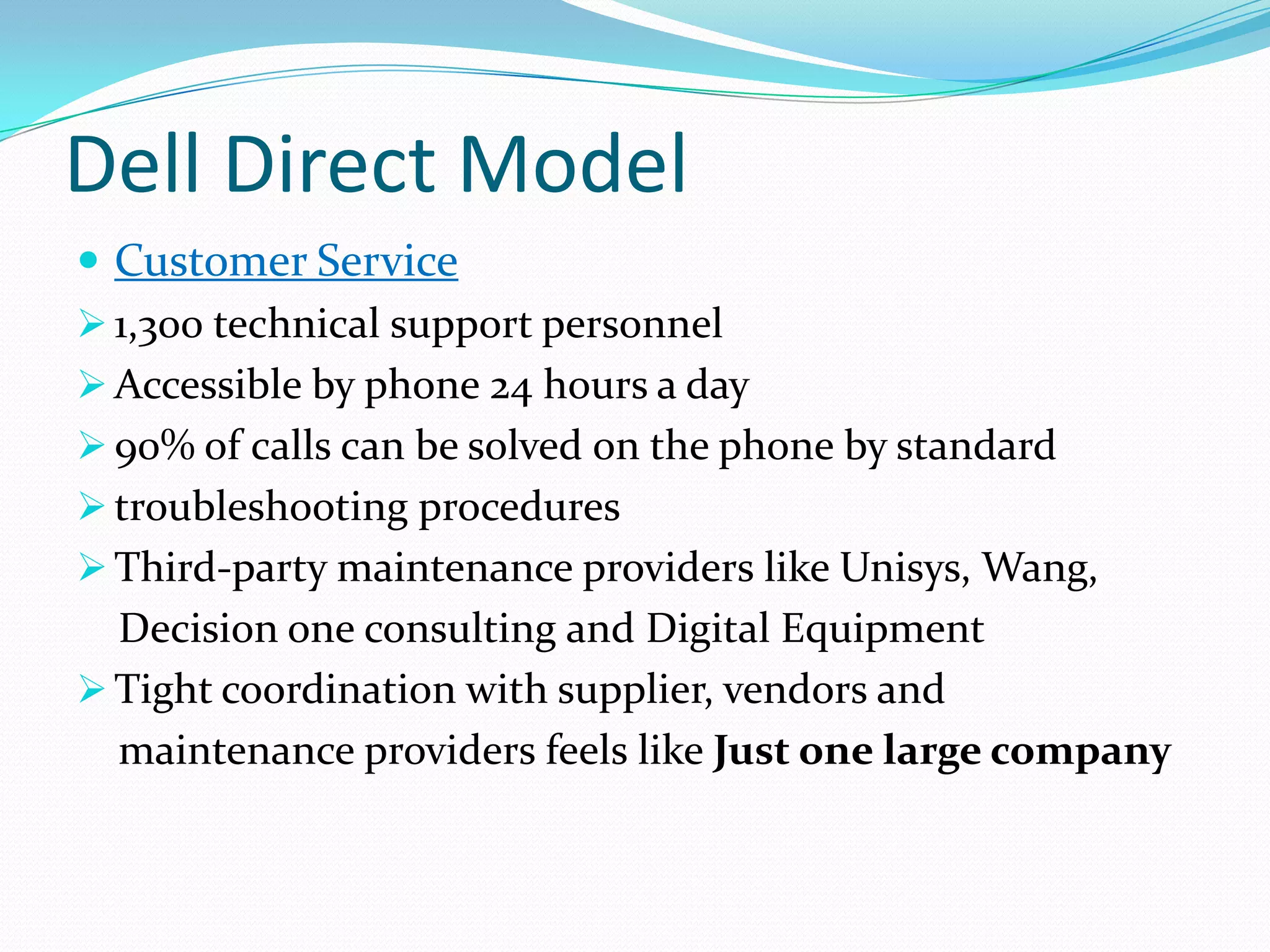 Dell Direct Model
 Customer Service
 1,300 technical support personnel
 Accessible by phone 24 hours a day
 90% of calls can be solved on the phone by standard
 troubleshooting procedures
 Third-party maintenance providers like Unisys, Wang,
Decision one consulting and Digital Equipment
 Tight coordination with supplier, vendors and
maintenance providers feels like Just one large company
 