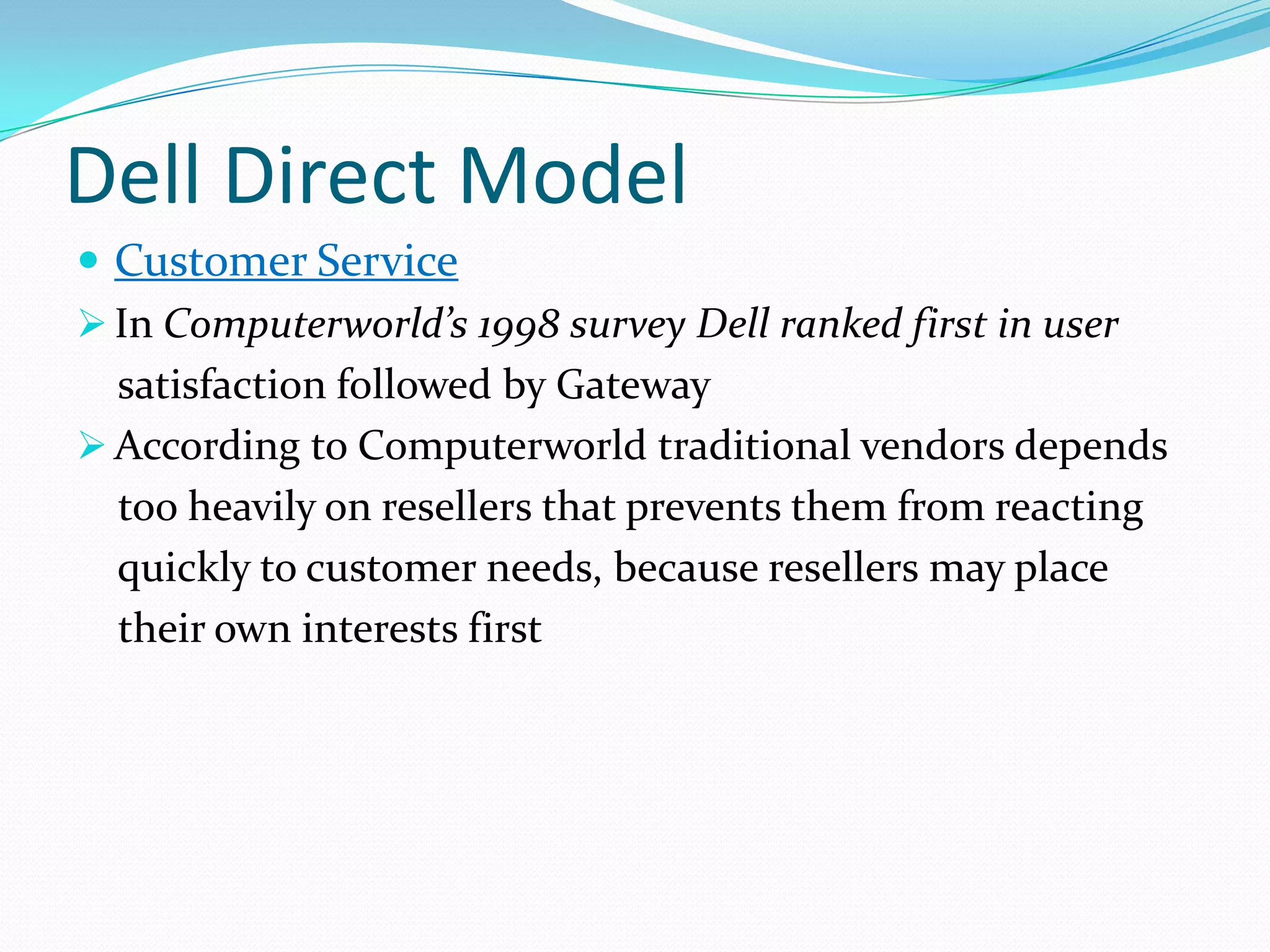 Dell Direct Model
 Customer Service
 In Computerworld’s 1998 survey Dell ranked first in user
satisfaction followed by Gateway
 According to Computerworld traditional vendors depends
too heavily on resellers that prevents them from reacting
quickly to customer needs, because resellers may place
their own interests first
 