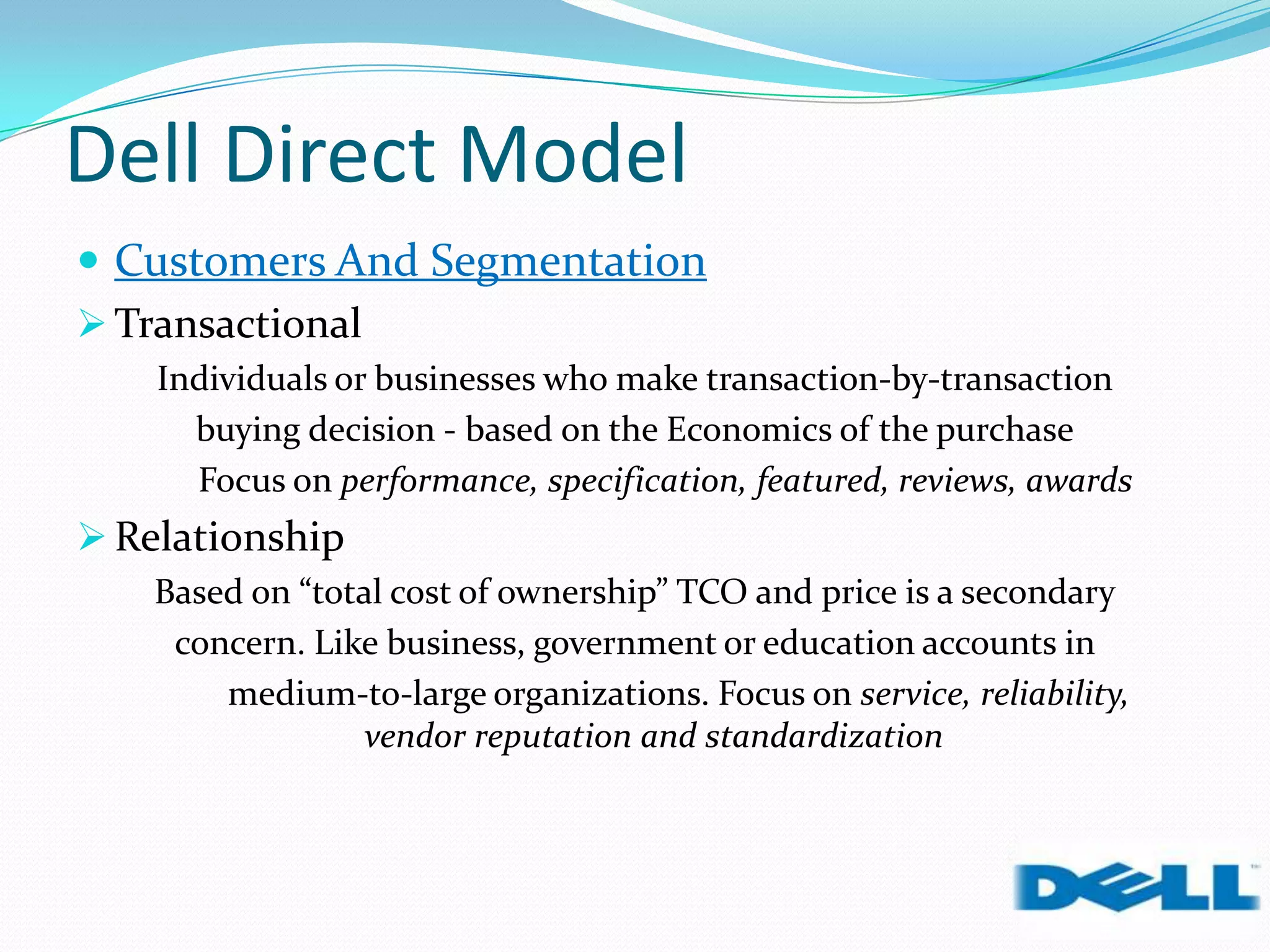 Dell Direct Model
 Customers And Segmentation
 Transactional
Individuals or businesses who make transaction-by-transaction
buying decision - based on the Economics of the purchase
Focus on performance, specification, featured, reviews, awards
 Relationship
Based on “total cost of ownership” TCO and price is a secondary
concern. Like business, government or education accounts in
medium-to-large organizations. Focus on service, reliability,
vendor reputation and standardization
 