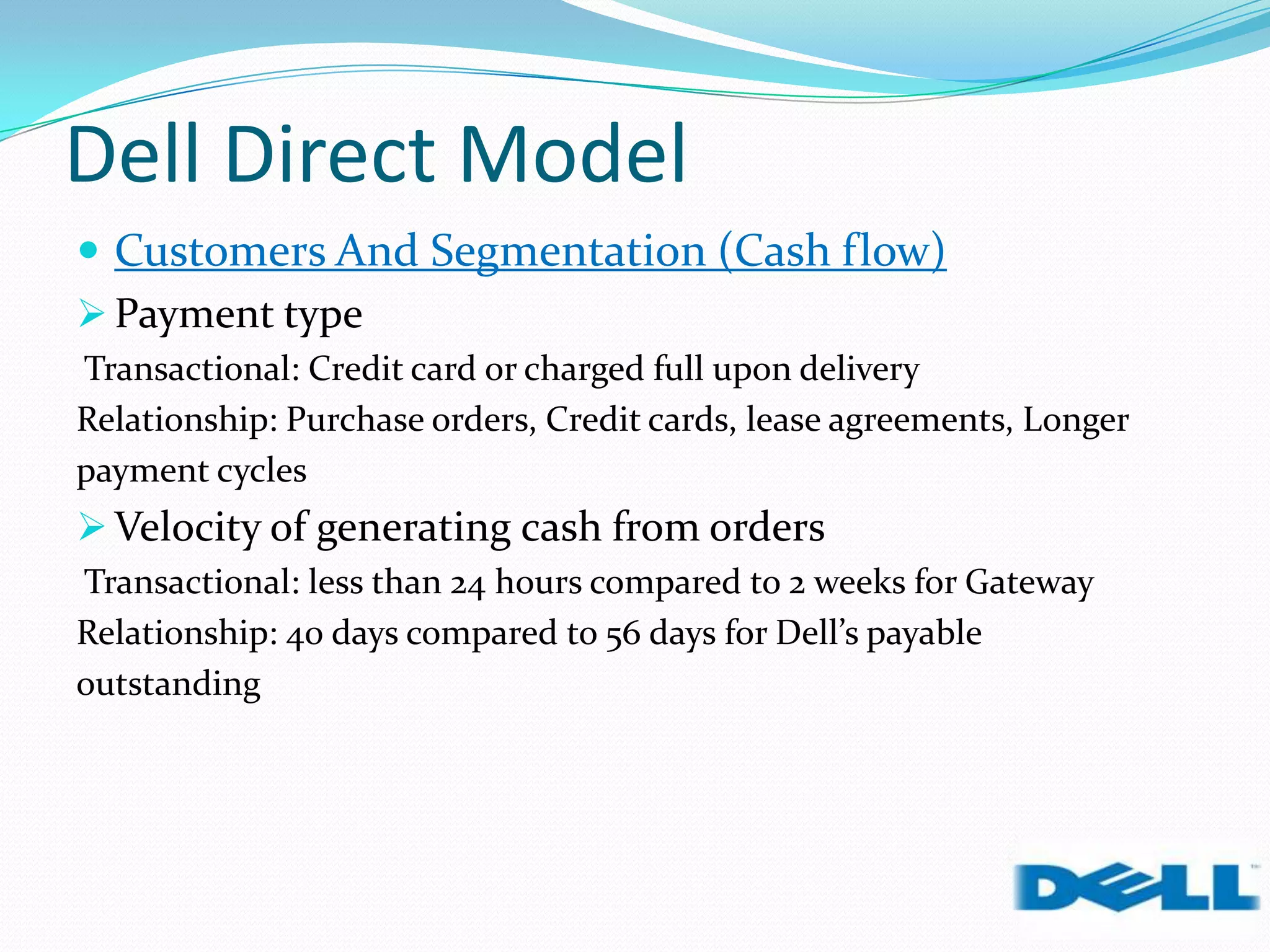Dell Direct Model
 Customers And Segmentation (Cash flow)
 Payment type
Transactional: Credit card or charged full upon delivery
Relationship: Purchase orders, Credit cards, lease agreements, Longer
payment cycles
 Velocity of generating cash from orders
Transactional: less than 24 hours compared to 2 weeks for Gateway
Relationship: 40 days compared to 56 days for Dell’s payable
outstanding
 