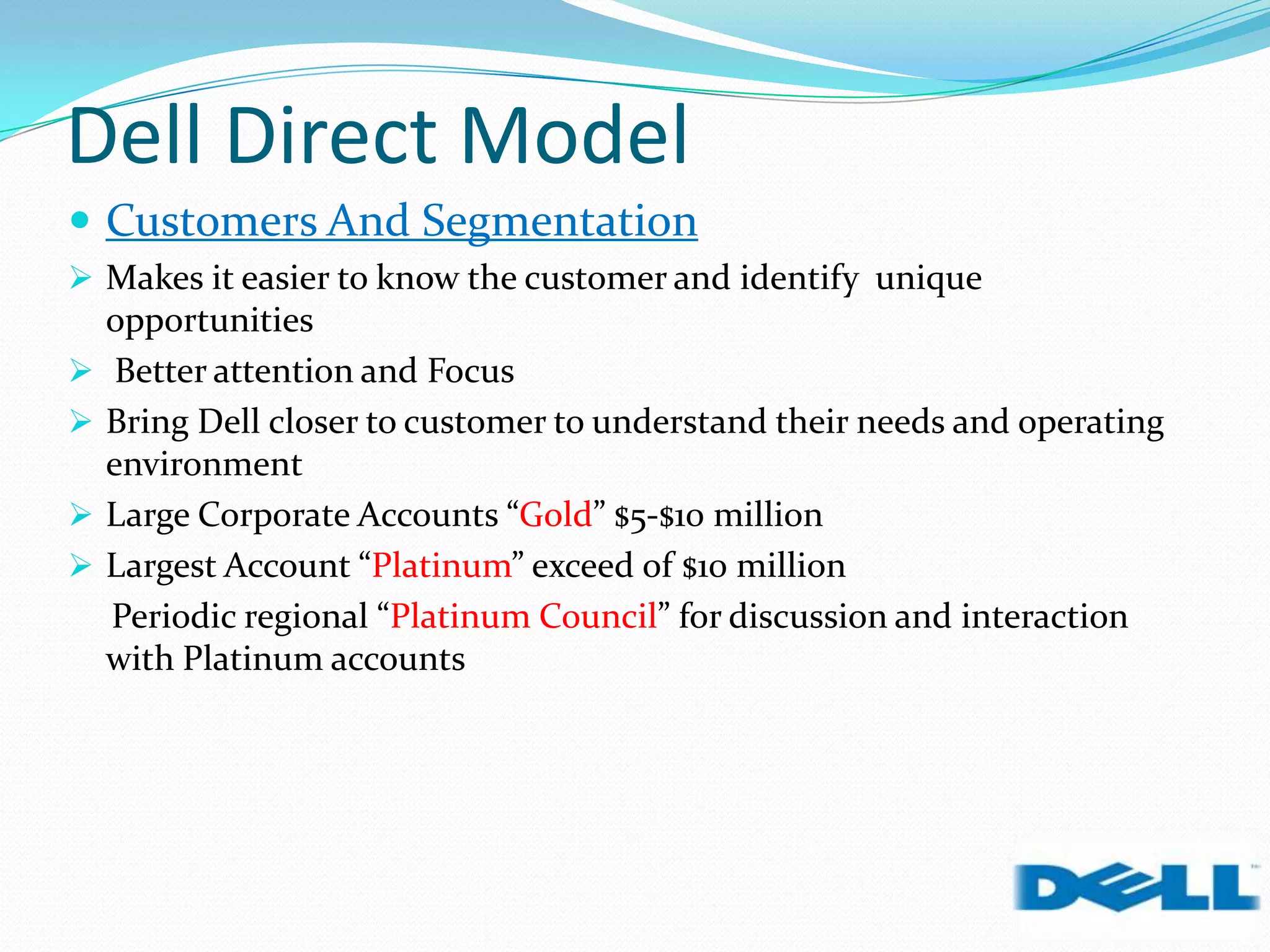 Dell Direct Model
 Customers And Segmentation
 Makes it easier to know the customer and identify unique
opportunities
 Better attention and Focus
 Bring Dell closer to customer to understand their needs and operating
environment
 Large Corporate Accounts “Gold” $5-$10 million
 Largest Account “Platinum” exceed of $10 million
Periodic regional “Platinum Council” for discussion and interaction
with Platinum accounts
 